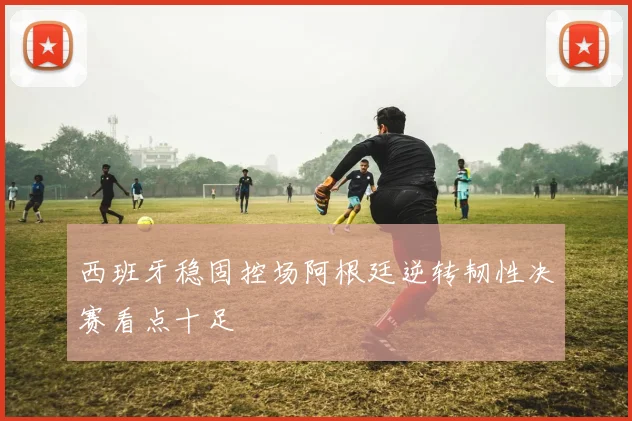 西班牙稳固控场阿根廷逆转韧性决赛看点十足